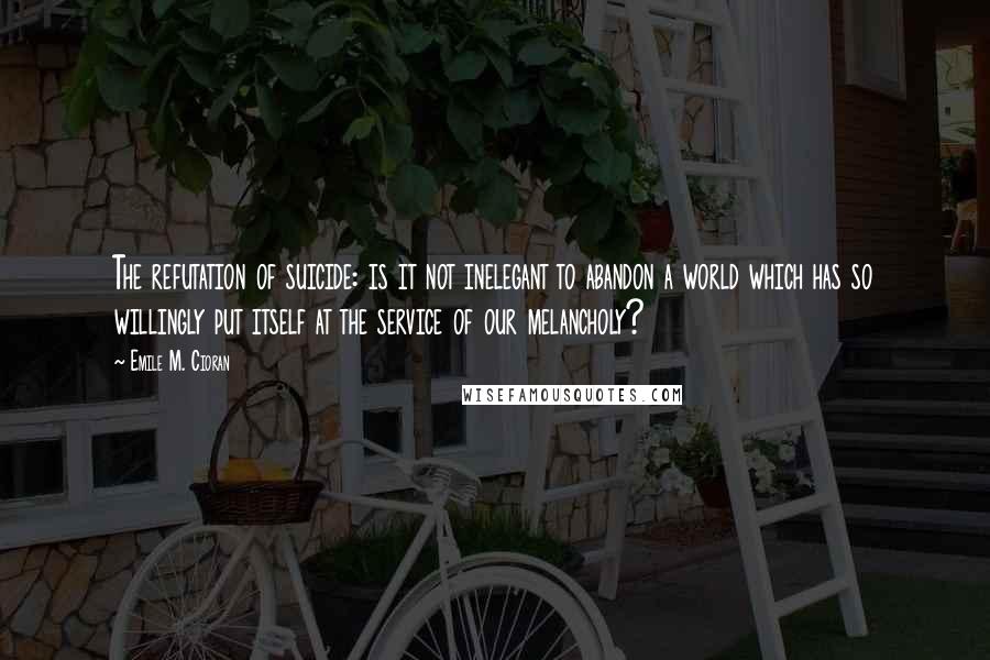 Emile M. Cioran Quotes: The refutation of suicide: is it not inelegant to abandon a world which has so willingly put itself at the service of our melancholy?