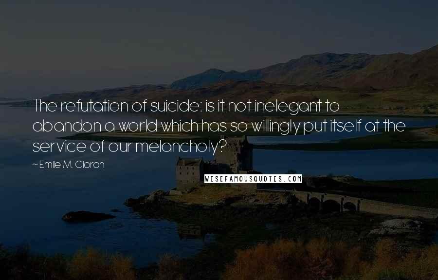 Emile M. Cioran Quotes: The refutation of suicide: is it not inelegant to abandon a world which has so willingly put itself at the service of our melancholy?