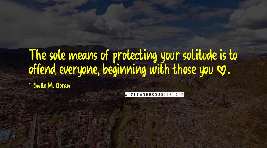 Emile M. Cioran Quotes: The sole means of protecting your solitude is to offend everyone, beginning with those you love.