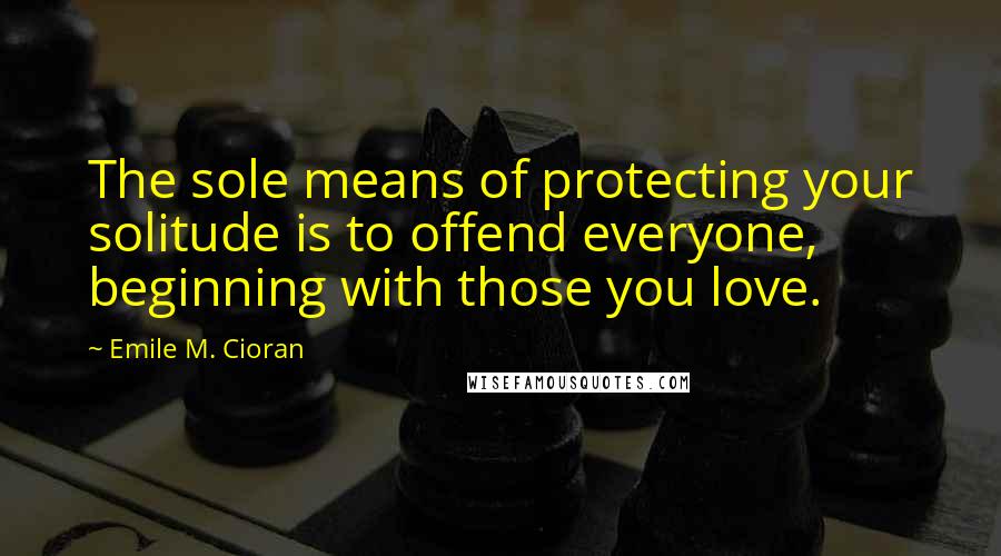 Emile M. Cioran Quotes: The sole means of protecting your solitude is to offend everyone, beginning with those you love.