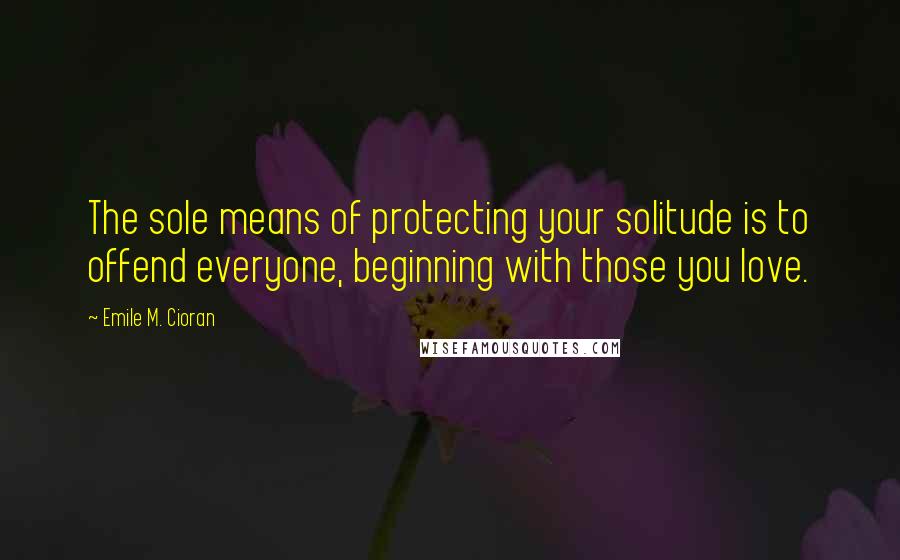 Emile M. Cioran Quotes: The sole means of protecting your solitude is to offend everyone, beginning with those you love.