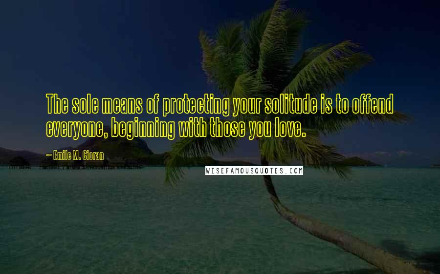 Emile M. Cioran Quotes: The sole means of protecting your solitude is to offend everyone, beginning with those you love.