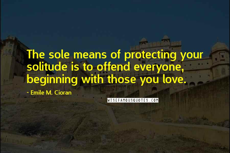 Emile M. Cioran Quotes: The sole means of protecting your solitude is to offend everyone, beginning with those you love.