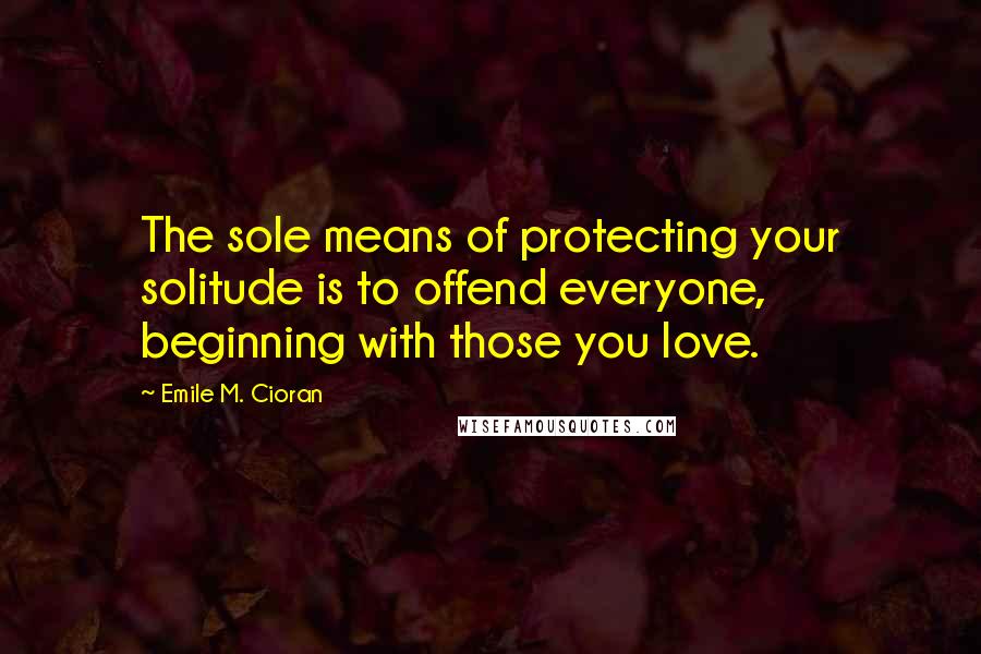 Emile M. Cioran Quotes: The sole means of protecting your solitude is to offend everyone, beginning with those you love.