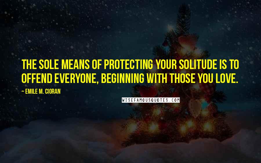 Emile M. Cioran Quotes: The sole means of protecting your solitude is to offend everyone, beginning with those you love.