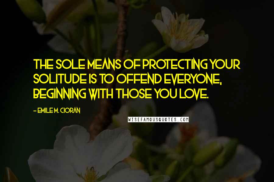 Emile M. Cioran Quotes: The sole means of protecting your solitude is to offend everyone, beginning with those you love.