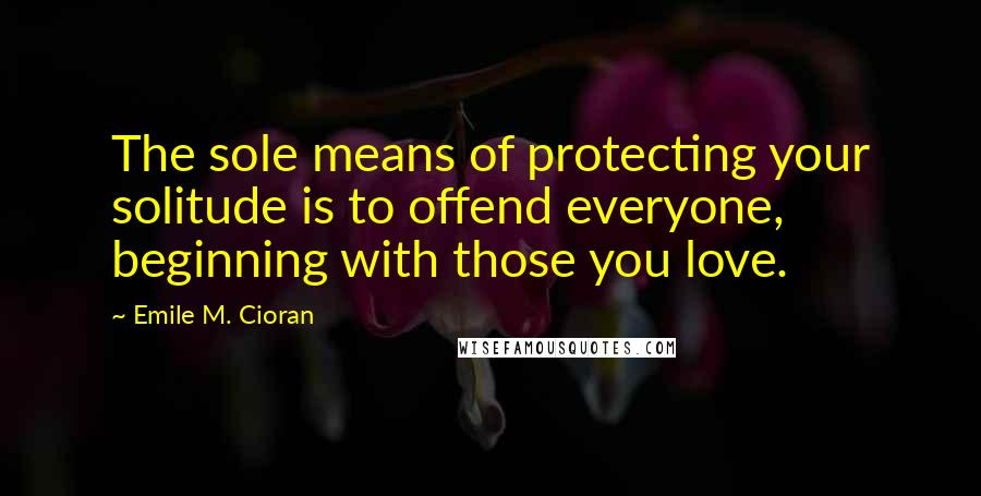 Emile M. Cioran Quotes: The sole means of protecting your solitude is to offend everyone, beginning with those you love.