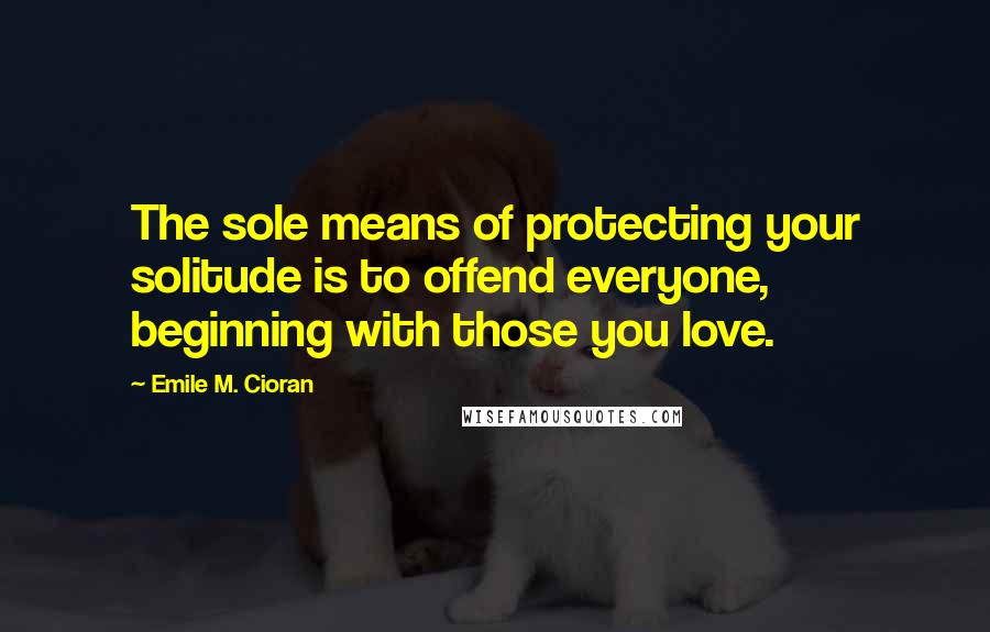 Emile M. Cioran Quotes: The sole means of protecting your solitude is to offend everyone, beginning with those you love.