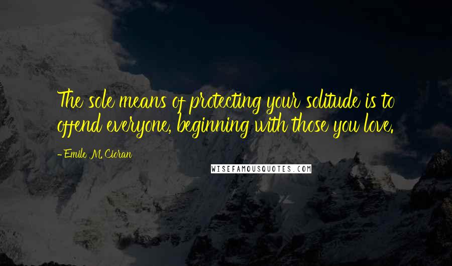 Emile M. Cioran Quotes: The sole means of protecting your solitude is to offend everyone, beginning with those you love.