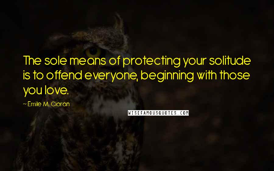 Emile M. Cioran Quotes: The sole means of protecting your solitude is to offend everyone, beginning with those you love.