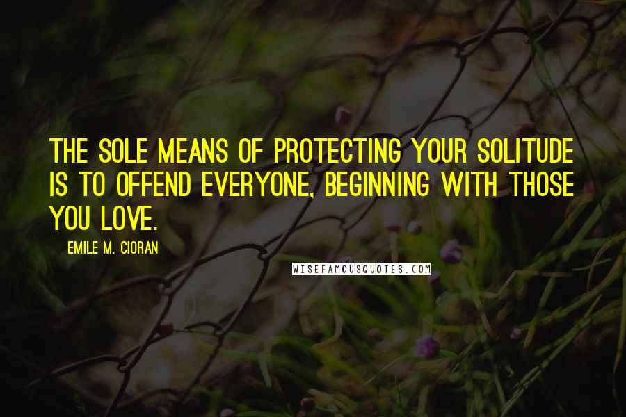 Emile M. Cioran Quotes: The sole means of protecting your solitude is to offend everyone, beginning with those you love.