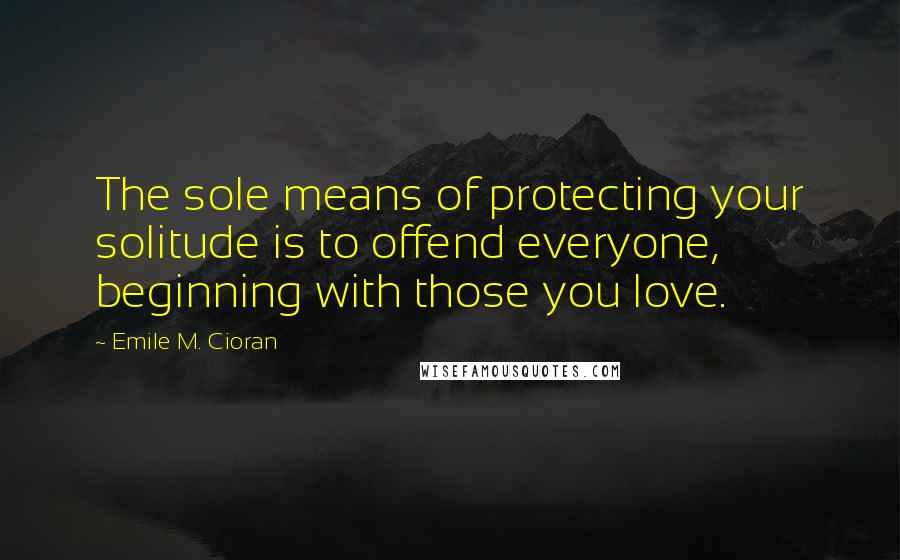 Emile M. Cioran Quotes: The sole means of protecting your solitude is to offend everyone, beginning with those you love.