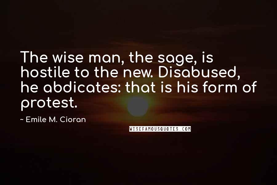 Emile M. Cioran Quotes: The wise man, the sage, is hostile to the new. Disabused, he abdicates: that is his form of protest.