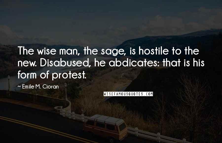 Emile M. Cioran Quotes: The wise man, the sage, is hostile to the new. Disabused, he abdicates: that is his form of protest.