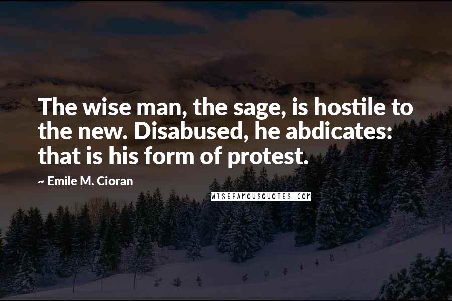 Emile M. Cioran Quotes: The wise man, the sage, is hostile to the new. Disabused, he abdicates: that is his form of protest.