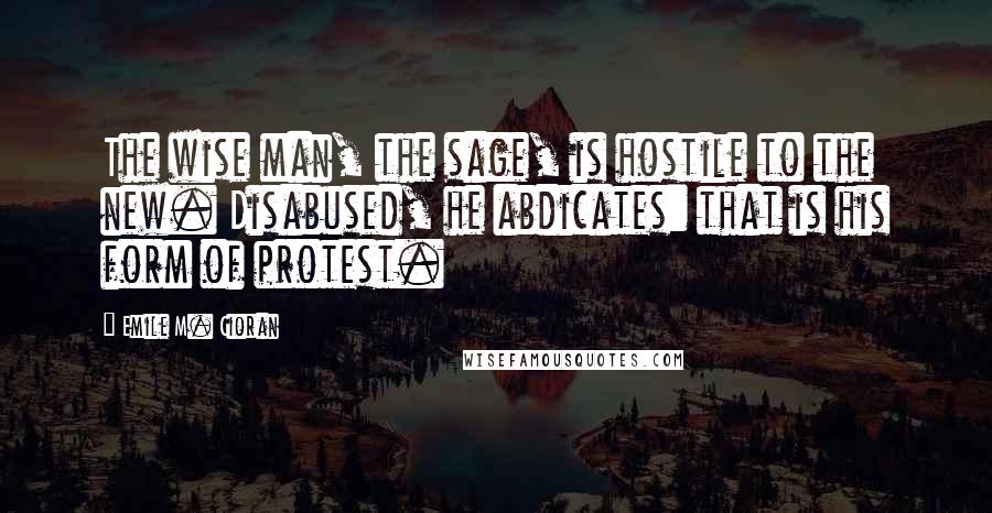 Emile M. Cioran Quotes: The wise man, the sage, is hostile to the new. Disabused, he abdicates: that is his form of protest.