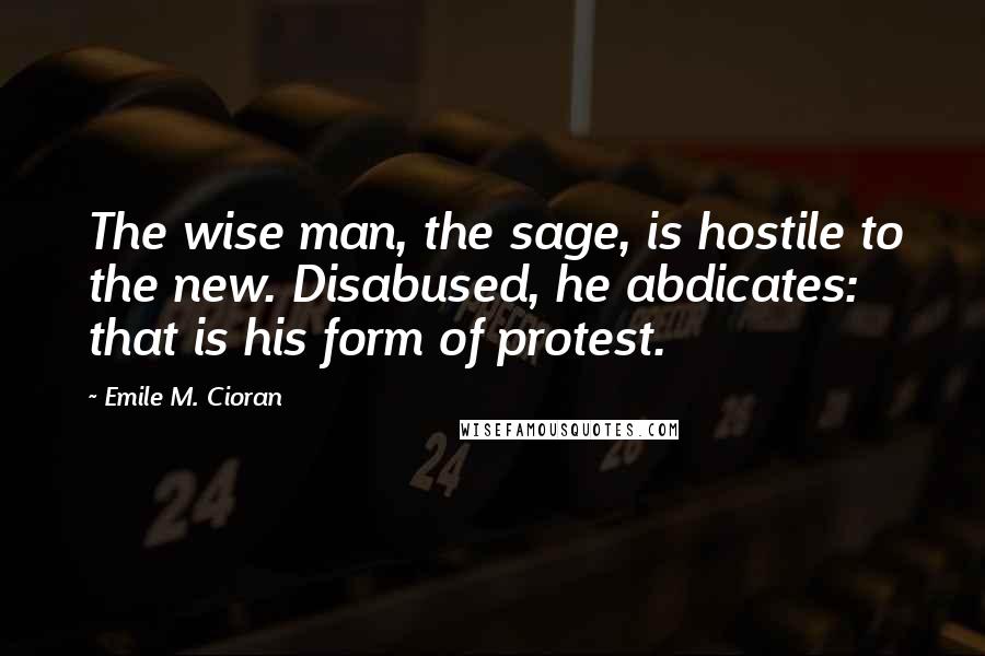 Emile M. Cioran Quotes: The wise man, the sage, is hostile to the new. Disabused, he abdicates: that is his form of protest.