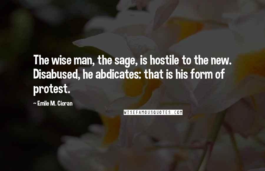 Emile M. Cioran Quotes: The wise man, the sage, is hostile to the new. Disabused, he abdicates: that is his form of protest.