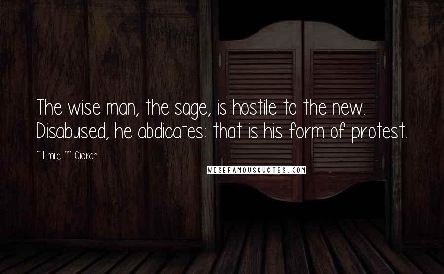 Emile M. Cioran Quotes: The wise man, the sage, is hostile to the new. Disabused, he abdicates: that is his form of protest.