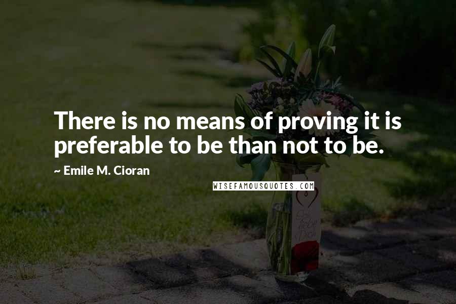 Emile M. Cioran Quotes: There is no means of proving it is preferable to be than not to be.