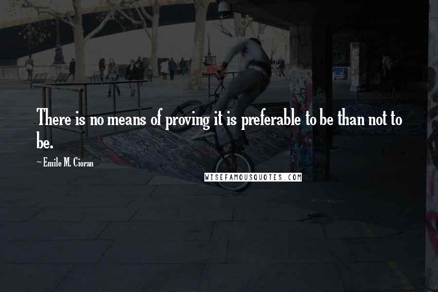 Emile M. Cioran Quotes: There is no means of proving it is preferable to be than not to be.