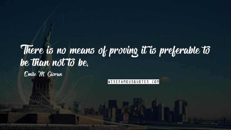 Emile M. Cioran Quotes: There is no means of proving it is preferable to be than not to be.