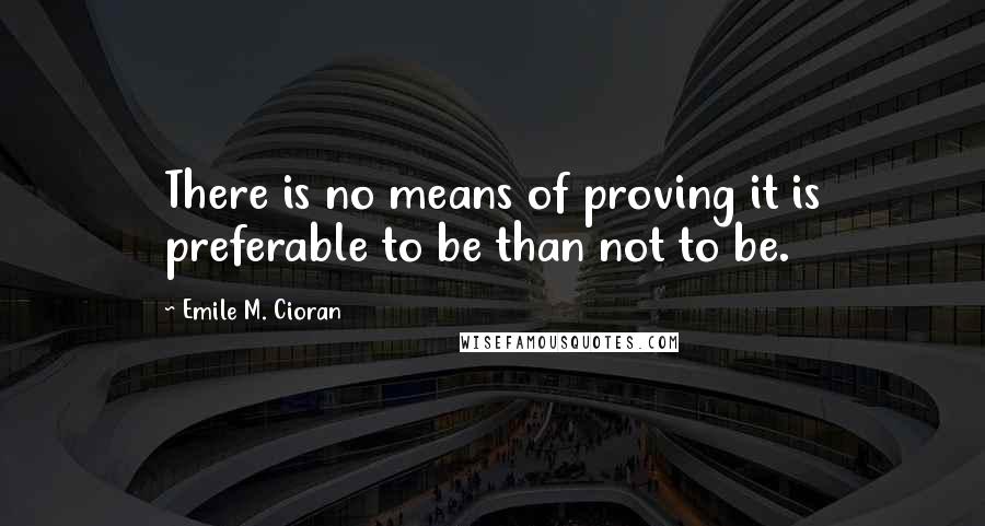 Emile M. Cioran Quotes: There is no means of proving it is preferable to be than not to be.