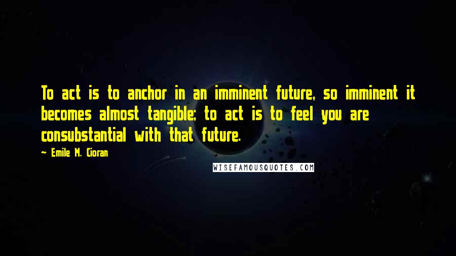 Emile M. Cioran Quotes: To act is to anchor in an imminent future, so imminent it becomes almost tangible; to act is to feel you are consubstantial with that future.
