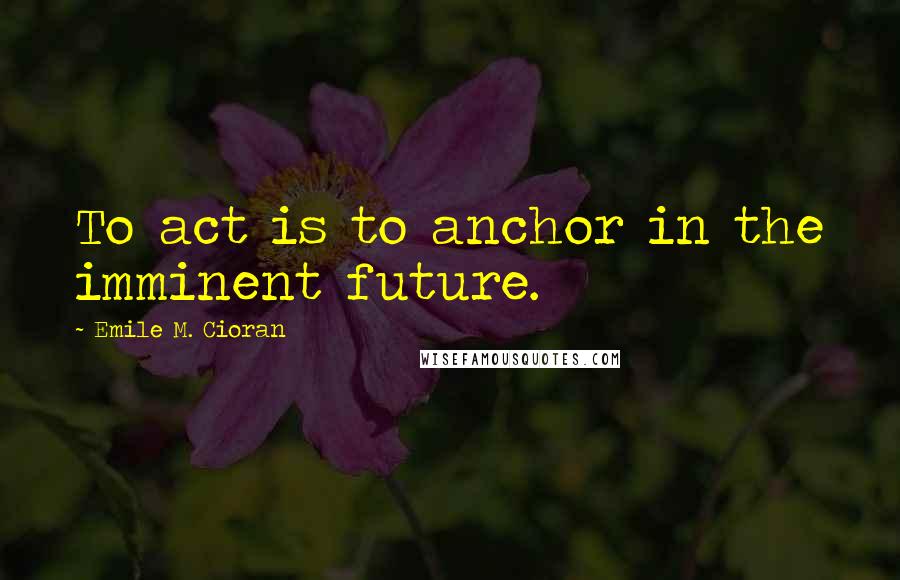 Emile M. Cioran Quotes: To act is to anchor in the imminent future.