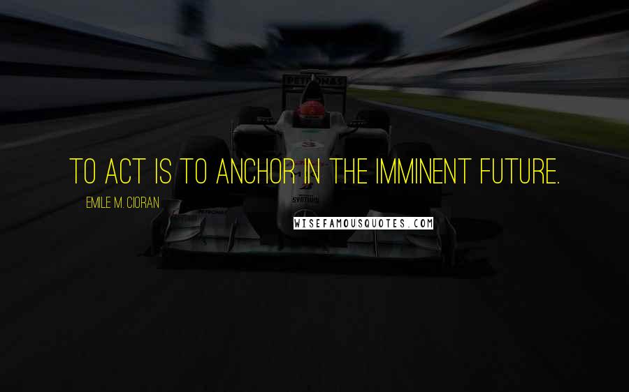 Emile M. Cioran Quotes: To act is to anchor in the imminent future.