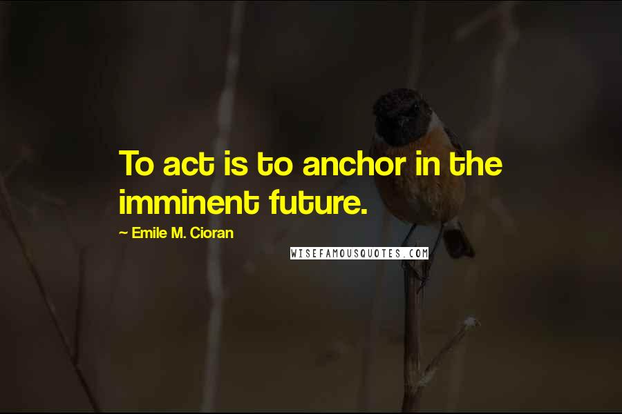 Emile M. Cioran Quotes: To act is to anchor in the imminent future.