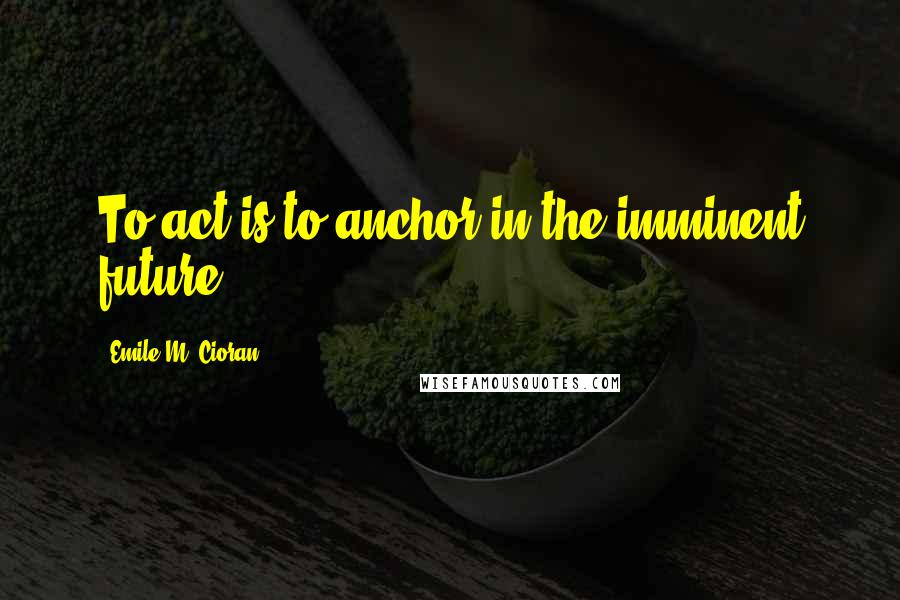 Emile M. Cioran Quotes: To act is to anchor in the imminent future.