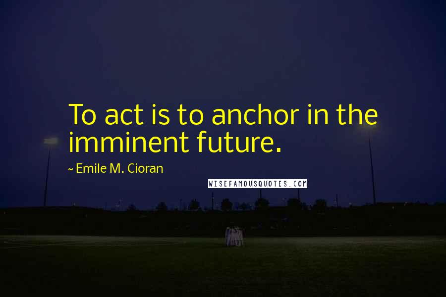 Emile M. Cioran Quotes: To act is to anchor in the imminent future.