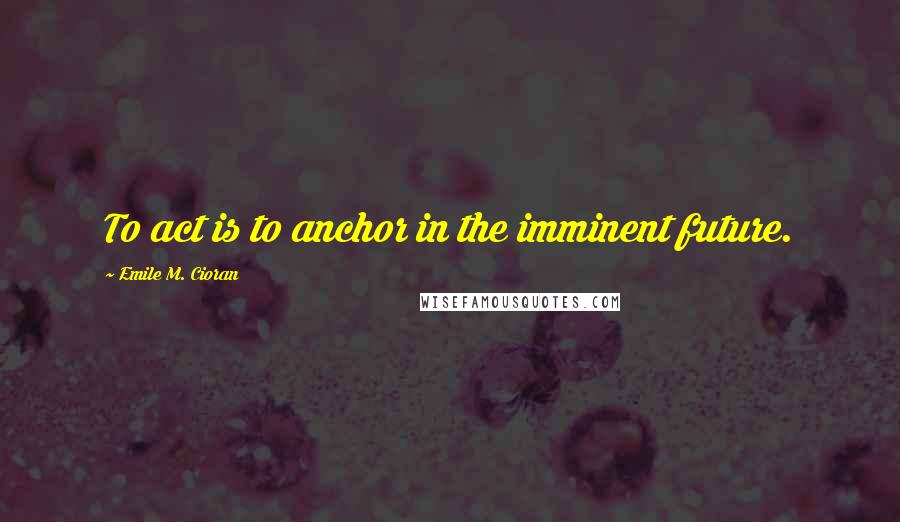 Emile M. Cioran Quotes: To act is to anchor in the imminent future.