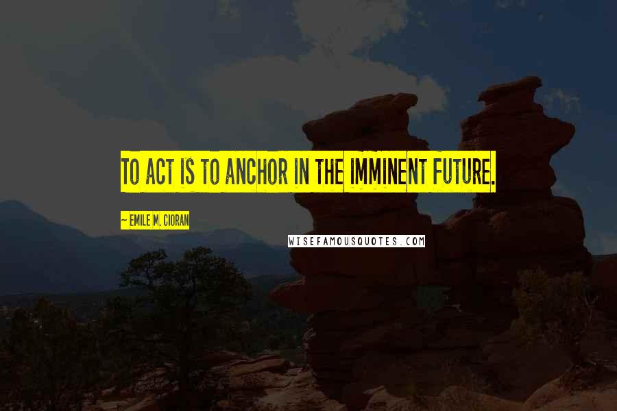 Emile M. Cioran Quotes: To act is to anchor in the imminent future.