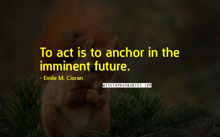 Emile M. Cioran Quotes: To act is to anchor in the imminent future.