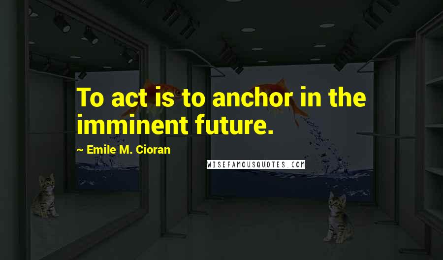 Emile M. Cioran Quotes: To act is to anchor in the imminent future.