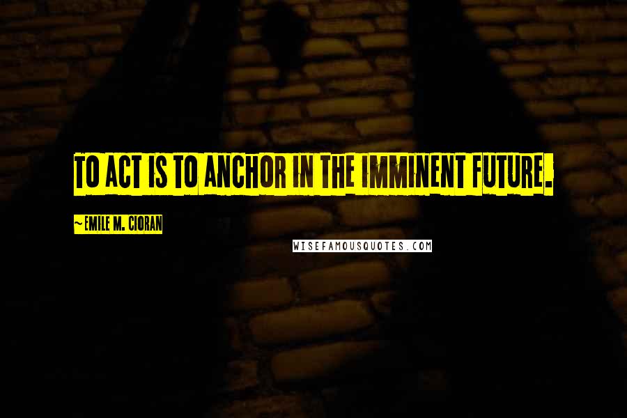 Emile M. Cioran Quotes: To act is to anchor in the imminent future.