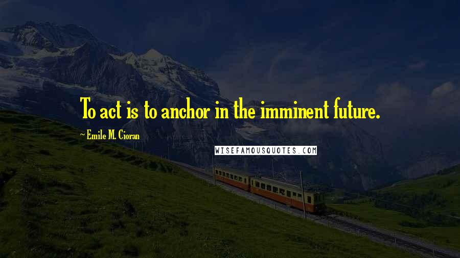 Emile M. Cioran Quotes: To act is to anchor in the imminent future.