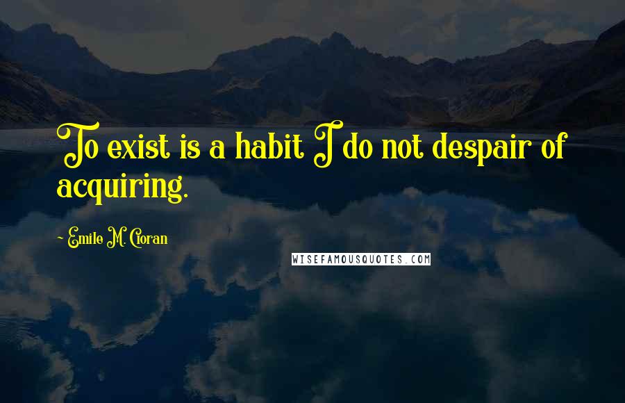 Emile M. Cioran Quotes: To exist is a habit I do not despair of acquiring.