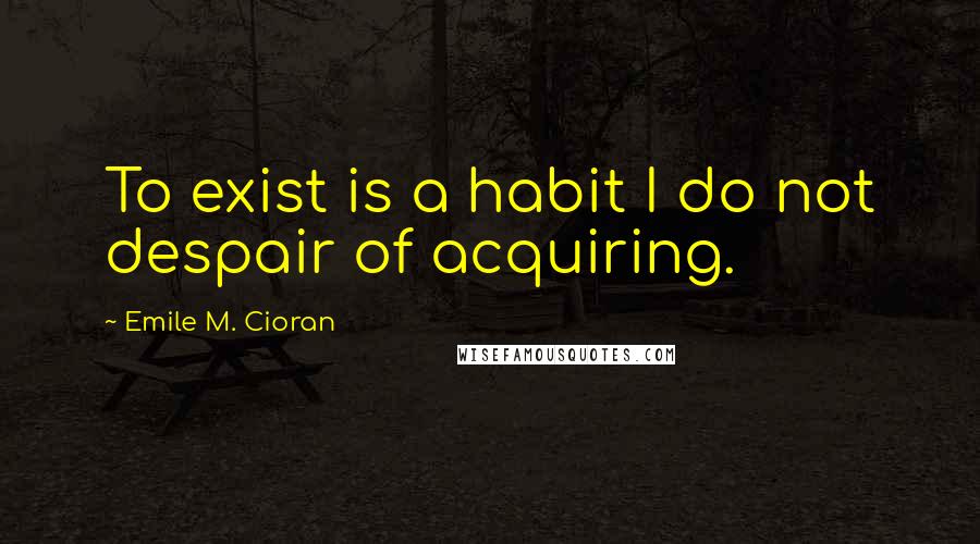 Emile M. Cioran Quotes: To exist is a habit I do not despair of acquiring.