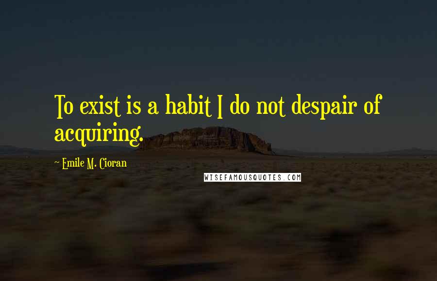 Emile M. Cioran Quotes: To exist is a habit I do not despair of acquiring.