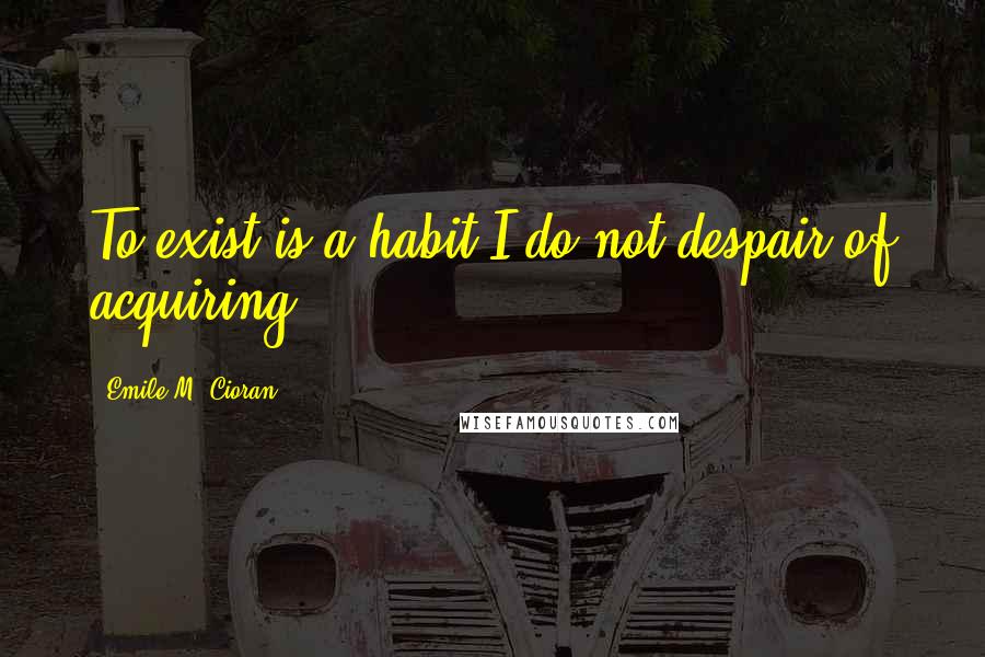 Emile M. Cioran Quotes: To exist is a habit I do not despair of acquiring.