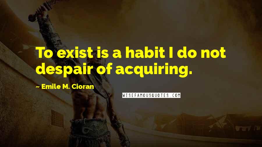 Emile M. Cioran Quotes: To exist is a habit I do not despair of acquiring.