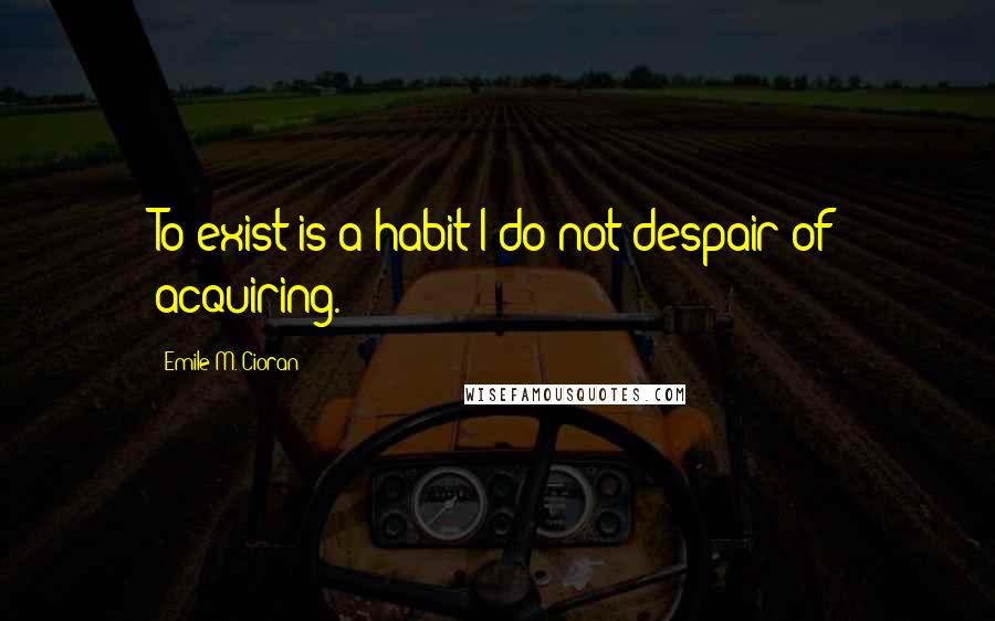 Emile M. Cioran Quotes: To exist is a habit I do not despair of acquiring.