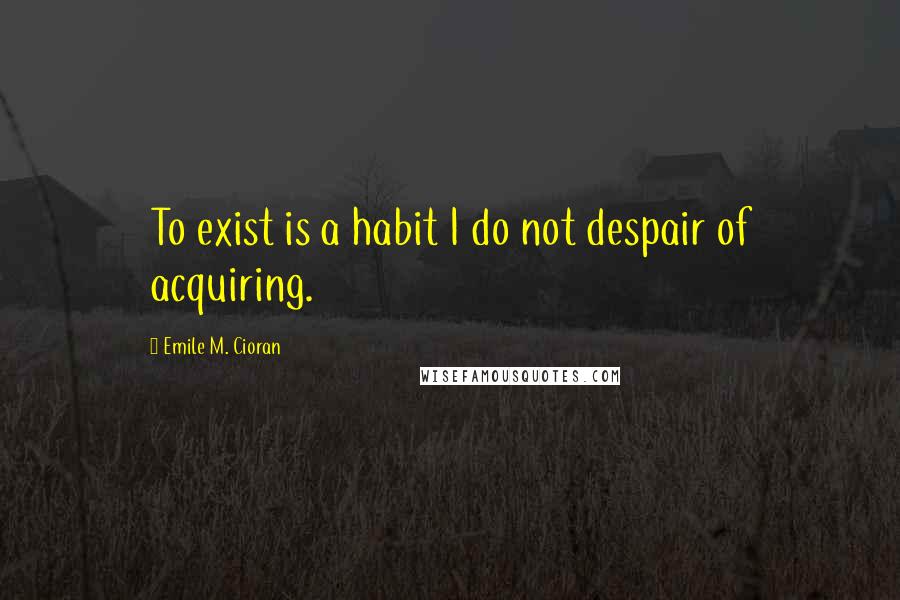 Emile M. Cioran Quotes: To exist is a habit I do not despair of acquiring.