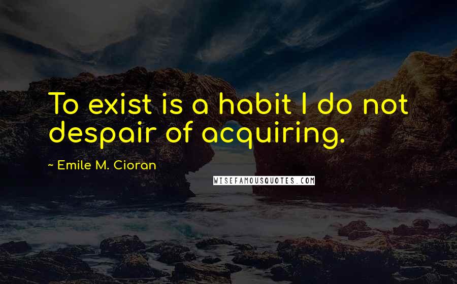 Emile M. Cioran Quotes: To exist is a habit I do not despair of acquiring.