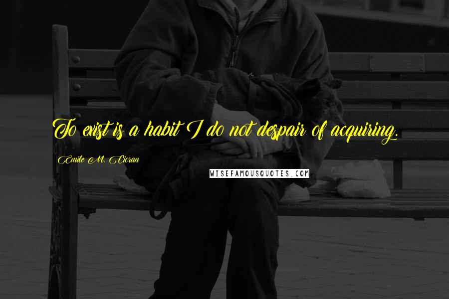 Emile M. Cioran Quotes: To exist is a habit I do not despair of acquiring.