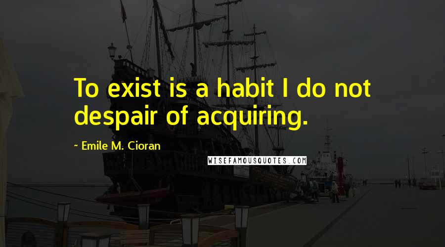 Emile M. Cioran Quotes: To exist is a habit I do not despair of acquiring.