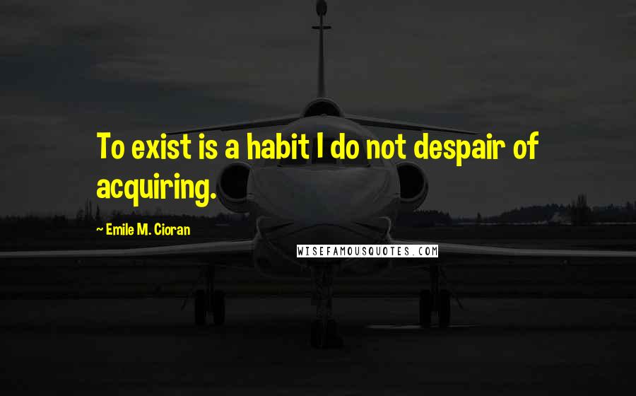 Emile M. Cioran Quotes: To exist is a habit I do not despair of acquiring.